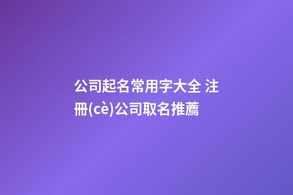 公司起名常用字大全 注冊(cè)公司取名推薦